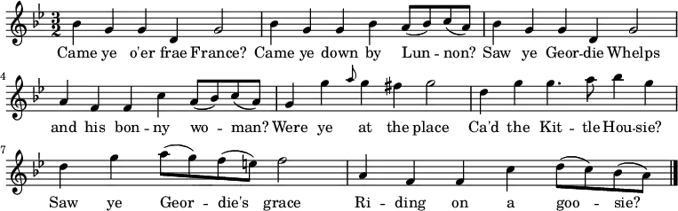 \relative c'' { \time 3/2 \key bes \major
bes g g d g2 | bes4 g g bes a8( bes) c8( a) | bes4 g g4 d g2 | a4 f f4 c' a8( bes) c8( a)
g4 g' \grace { a8 } g4 fis g2 | d4 g g4. a8 bes4 g | d4 g a8( g) f8( e) f2 | a,4 f f c' d8( c) bes8( a) \bar "|."}
\addlyrics { Came ye o'er frae France? | Came ye down by Lun -- non? | Saw ye Geor -- die Whelps | and his bon -- ny wo -- man? | Were ye at the place | Ca'd the Kit -- tle Hou -- sie? | Saw ye Geor -- die's grace | Ri -- ding on a goo -- sie? }